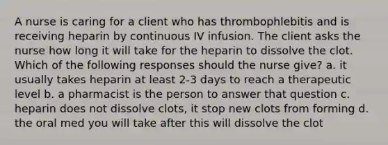 A nurse is caring for a client who has thrombophlebitis and is receiving heparin by continuous IV infusion. The client asks the nurse how long it will take for the heparin to dissolve the clot. Which of the following responses should the nurse give? a. it usually takes heparin at least 2-3 days to reach a therapeutic level b. a pharmacist is the person to answer that question c. heparin does not dissolve clots, it stop new clots from forming d. the oral med you will take after this will dissolve the clot