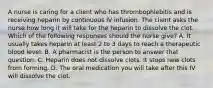 A nurse is caring for a client who has thrombophlebitis and is receiving heparin by continuous IV infusion. The client asks the nurse how long it will take for the heparin to dissolve the clot. Which of the following responses should the nurse give? A. It usually takes heparin at least 2 to 3 days to reach a therapeutic blood level. B. A pharmacist is the person to answer that question. C. Heparin does not dissolve clots. It stops new clots from forming. D. The oral medication you will take after this IV will dissolve the clot.