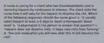 A nurse is caring for a client who has thrombophlebitis and is receiving heparin by continuous IV infusion. The client asks the nurse how it will take for the heparin to dissolve the clot. Which of the following responses should the nurse give? a. "It usually takes heparin at least 2-3 days to reach a therapeutic blood level" b. "a pharmacist is the person to answer that question" c. "heparin does not dissolve clots, it stops new clots from forming" d. "the oral medication you will take after this IV will dissolve the clot"