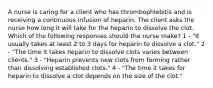 A nurse is caring for a client who has thrombophlebitis and is receiving a continuous infusion of heparin. The client asks the nurse how long it will take for the heparin to dissolve the clot. Which of the following responses should the nurse make? 1 - "It usually takes at least 2 to 3 days for heparin to dissolve a clot." 2 - "The time it takes heparin to dissolve clots varies between clients." 3 - "Heparin prevents new clots from forming rather than dissolving established clots." 4 - "The time it takes for heparin to dissolve a clot depends on the size of the clot."