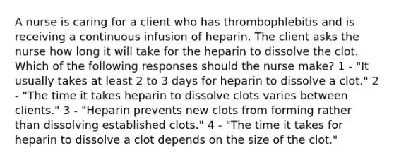 A nurse is caring for a client who has thrombophlebitis and is receiving a continuous infusion of heparin. The client asks the nurse how long it will take for the heparin to dissolve the clot. Which of the following responses should the nurse make? 1 - "It usually takes at least 2 to 3 days for heparin to dissolve a clot." 2 - "The time it takes heparin to dissolve clots varies between clients." 3 - "Heparin prevents new clots from forming rather than dissolving established clots." 4 - "The time it takes for heparin to dissolve a clot depends on the size of the clot."