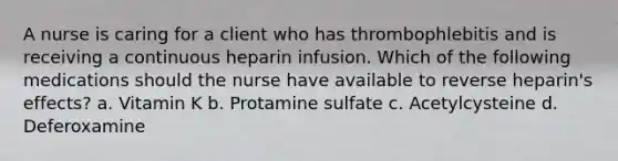 A nurse is caring for a client who has thrombophlebitis and is receiving a continuous heparin infusion. Which of the following medications should the nurse have available to reverse heparin's effects? ​a. Vitamin K b. Protamine sulfate ​c. Acetylcysteine ​d. Deferoxamine