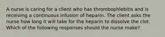 A nurse is caring for a client who has thrombophlebitis and is receiving a continuous infusion of heparin. The client asks the nurse how long it will take for the heparin to dissolve the clot. Which of the following responses should the nurse make?