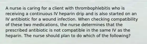 A nurse is caring for a client with thrombophlebitis who is receiving a continuous IV heparin drip and is also started on an IV antibiotic for a wound infection. When checking compatibility of these two medications, the nurse determines that the prescribed antibiotic is not compatible in the same IV as the heparin. The nurse should plan to do which of the following?