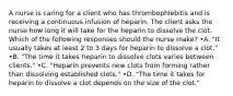 A nurse is caring for a client who has thrombophlebitis and is receiving a continuous infusion of heparin. The client asks the nurse how long it will take for the heparin to dissolve the clot. Which of the following responses should the nurse make? •A. "It usually takes at least 2 to 3 days for heparin to dissolve a clot." •B. "The time it takes heparin to dissolve clots varies between clients." •C. "Heparin prevents new clots from forming rather than dissolving established clots." •D. "The time it takes for heparin to dissolve a clot depends on the size of the clot."