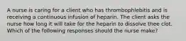 A nurse is caring for a client who has thrombophlebitis and is receiving a continuous infusion of heparin. The client asks the nurse how long it will take for the heparin to dissolve thee clot. Which of the following responses should the nurse make?