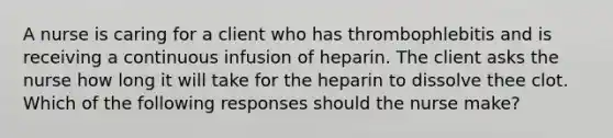 A nurse is caring for a client who has thrombophlebitis and is receiving a continuous infusion of heparin. The client asks the nurse how long it will take for the heparin to dissolve thee clot. Which of the following responses should the nurse make?