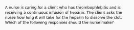 A nurse is caring for a client who has thrombophlebitis and is receiving a continuous infusion of heparin. The client asks the nurse how long it will take for the heparin to dissolve the clot, Which of the following responses should the nurse make?