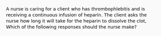 A nurse is caring for a client who has thrombophlebitis and is receiving a continuous infusion of heparin. The client asks the nurse how long it will take for the heparin to dissolve the clot, Which of the following responses should the nurse make?