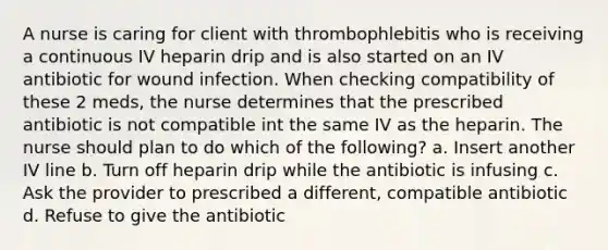 A nurse is caring for client with thrombophlebitis who is receiving a continuous IV heparin drip and is also started on an IV antibiotic for wound infection. When checking compatibility of these 2 meds, the nurse determines that the prescribed antibiotic is not compatible int the same IV as the heparin. The nurse should plan to do which of the following? a. Insert another IV line b. Turn off heparin drip while the antibiotic is infusing c. Ask the provider to prescribed a different, compatible antibiotic d. Refuse to give the antibiotic