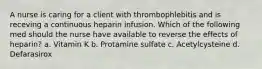 A nurse is caring for a client with thrombophlebitis and is receving a continuous heparin infusion. Which of the following med should the nurse have available to reverse the effects of heparin? a. Vitamin K b. Protamine sulfate c. Acetylcysteine d. Defarasirox