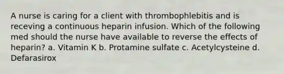 A nurse is caring for a client with thrombophlebitis and is receving a continuous heparin infusion. Which of the following med should the nurse have available to reverse the effects of heparin? a. Vitamin K b. Protamine sulfate c. Acetylcysteine d. Defarasirox