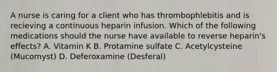 A nurse is caring for a client who has thrombophlebitis and is recieving a continuous heparin infusion. Which of the following medications should the nurse have available to reverse heparin's effects? A. Vitamin K B. Protamine sulfate C. Acetylcysteine (Mucomyst) D. Deferoxamine (Desferal)