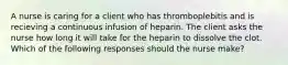 A nurse is caring for a client who has thromboplebitis and is recieving a continuous infusion of heparin. The client asks the nurse how long it will take for the heparin to dissolve the clot. Which of the following responses should the nurse make?