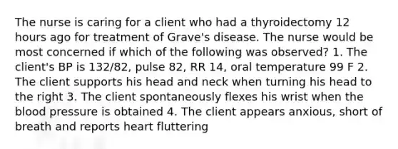 The nurse is caring for a client who had a thyroidectomy 12 hours ago for treatment of Grave's disease. The nurse would be most concerned if which of the following was observed? 1. The client's BP is 132/82, pulse 82, RR 14, oral temperature 99 F 2. The client supports his head and neck when turning his head to the right 3. The client spontaneously flexes his wrist when the blood pressure is obtained 4. The client appears anxious, short of breath and reports heart fluttering