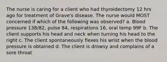 The nurse is caring for a client who had thyroidectomy 12 hrs ago for treatment of Grave's disease. The nurse would MOST concerned if which of the following was observed? a. Blood pressure 138/82, pulse 84, respirations 16, oral temp 99F b. The client supports his head and neck when turning his head to the right c. The client spontaneously flexes his wrist when the blood pressure is obtained d. The client is drowsy and complains of a sore throat