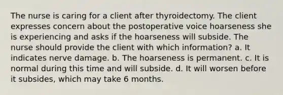 The nurse is caring for a client after thyroidectomy. The client expresses concern about the postoperative voice hoarseness she is experiencing and asks if the hoarseness will subside. The nurse should provide the client with which information? a. It indicates nerve damage. b. The hoarseness is permanent. c. It is normal during this time and will subside. d. It will worsen before it subsides, which may take 6 months.