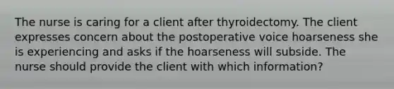 The nurse is caring for a client after thyroidectomy. The client expresses concern about the postoperative voice hoarseness she is experiencing and asks if the hoarseness will subside. The nurse should provide the client with which information?