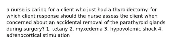 a nurse is caring for a client who just had a thyroidectomy. for which client response should the nurse assess the client when concerned about an accidental removal of the parathyroid glands during surgery? 1. tetany 2. myxedema 3. hypovolemic shock 4. adrenocortical stimulation