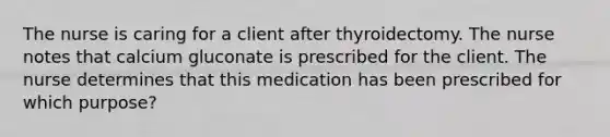 The nurse is caring for a client after thyroidectomy. The nurse notes that calcium gluconate is prescribed for the client. The nurse determines that this medication has been prescribed for which purpose?