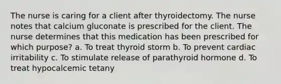 The nurse is caring for a client after thyroidectomy. The nurse notes that calcium gluconate is prescribed for the client. The nurse determines that this medication has been prescribed for which purpose? a. To treat thyroid storm b. To prevent cardiac irritability c. To stimulate release of parathyroid hormone d. To treat hypocalcemic tetany