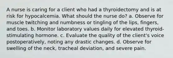 A nurse is caring for a client who had a thyroidectomy and is at risk for hypocalcemia. What should the nurse do? a. Observe for muscle twitching and numbness or tingling of the lips, fingers, and toes. b. Monitor laboratory values daily for elevated thyroid-stimulating hormone. c. Evaluate the quality of the client's voice postoperatively, noting any drastic changes. d. Observe for swelling of the neck, tracheal deviation, and severe pain.