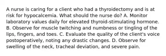 A nurse is caring for a client who had a thyroidectomy and is at risk for hypocalcemia. What should the nurse do? A. Monitor laboratory values daily for elevated thyroid-stimulating hormone. B. Observe for muscle twitching and numbness or tingling of the lips, fingers, and toes. C. Evaluate the quality of the client's voice postoperatively, noting any drastic changes. D. Observe for swelling of the neck, tracheal deviation, and severe pain.