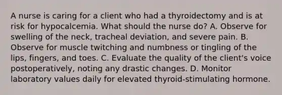 A nurse is caring for a client who had a thyroidectomy and is at risk for hypocalcemia. What should the nurse do? A. Observe for swelling of the neck, tracheal deviation, and severe pain. B. Observe for muscle twitching and numbness or tingling of the lips, fingers, and toes. C. Evaluate the quality of the client's voice postoperatively, noting any drastic changes. D. Monitor laboratory values daily for elevated thyroid-stimulating hormone.