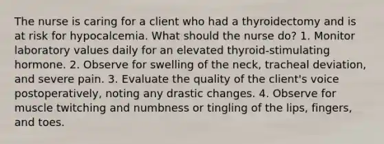 The nurse is caring for a client who had a thyroidectomy and is at risk for hypocalcemia. What should the nurse do? 1. Monitor laboratory values daily for an elevated thyroid-stimulating hormone. 2. Observe for swelling of the neck, tracheal deviation, and severe pain. 3. Evaluate the quality of the client's voice postoperatively, noting any drastic changes. 4. Observe for muscle twitching and numbness or tingling of the lips, fingers, and toes.