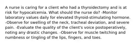 A nurse is caring for a client who had a thyroidectomy and is at risk for hypocalcemia. What should the nurse do? -Monitor laboratory values daily for elevated thyroid-stimulating hormone. -Observe for swelling of the neck, tracheal deviation, and severe pain. -Evaluate the quality of the client's voice postoperatively, noting any drastic changes. -Observe for muscle twitching and numbness or tingling of the lips, fingers, and toes.