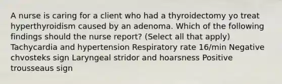 A nurse is caring for a client who had a thyroidectomy yo treat hyperthyroidism caused by an adenoma. Which of the following findings should the nurse report? (Select all that apply) Tachycardia and hypertension Respiratory rate 16/min Negative chvosteks sign Laryngeal stridor and hoarsness Positive trousseaus sign