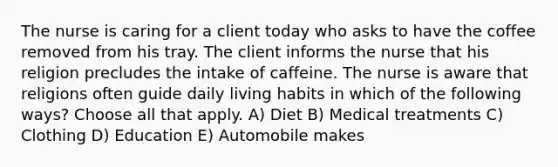 The nurse is caring for a client today who asks to have the coffee removed from his tray. The client informs the nurse that his religion precludes the intake of caffeine. The nurse is aware that religions often guide daily living habits in which of the following ways? Choose all that apply. A) Diet B) Medical treatments C) Clothing D) Education E) Automobile makes