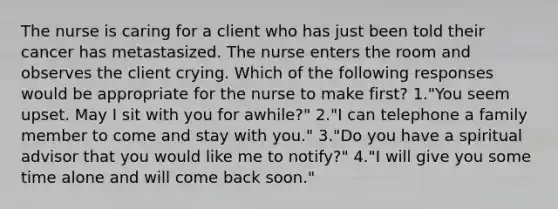 The nurse is caring for a client who has just been told their cancer has metastasized. The nurse enters the room and observes the client crying. Which of the following responses would be appropriate for the nurse to make first? 1."You seem upset. May I sit with you for awhile?" 2."I can telephone a family member to come and stay with you." 3."Do you have a spiritual advisor that you would like me to notify?" 4."I will give you some time alone and will come back soon."