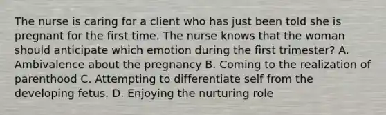 The nurse is caring for a client who has just been told she is pregnant for the first time. The nurse knows that the woman should anticipate which emotion during the first trimester? A. Ambivalence about the pregnancy B. Coming to the realization of parenthood C. Attempting to differentiate self from the developing fetus. D. Enjoying the nurturing role