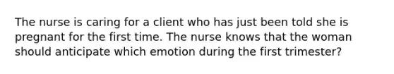 The nurse is caring for a client who has just been told she is pregnant for the first time. The nurse knows that the woman should anticipate which emotion during the first trimester?