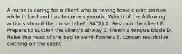 A nurse is caring for a client who is having tonic clonic seizure while in bed and has become cyanotic. Which of the following actions should the nurse take? (SATA) A. Restrain the client B. Prepare to suction the client's airway C. Insert a tongue blade D. Raise the head of the bed to semi-Fowlers E. Loosen restrictive clothing on the client