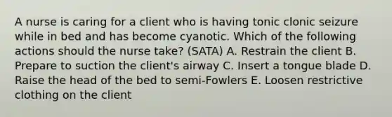 A nurse is caring for a client who is having tonic clonic seizure while in bed and has become cyanotic. Which of the following actions should the nurse take? (SATA) A. Restrain the client B. Prepare to suction the client's airway C. Insert a tongue blade D. Raise the head of the bed to semi-Fowlers E. Loosen restrictive clothing on the client