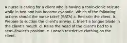 A nurse is caring for a client who is having a tonic-clonic seizure while in bed and has become cyanotic. Which of the following actions should the nurse take? (SATA) a. Restrain the client. b. Prepare to suction the client's airway. c. Insert a tongue blade in the client's mouth. d. Raise the head of the client's bed to a semi-Fowler's position. e. Loosen restrictive clothing on the client.