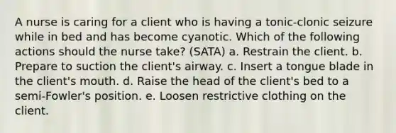 A nurse is caring for a client who is having a tonic-clonic seizure while in bed and has become cyanotic. Which of the following actions should the nurse take? (SATA) a. Restrain the client. b. Prepare to suction the client's airway. c. Insert a tongue blade in the client's mouth. d. Raise the head of the client's bed to a semi-Fowler's position. e. Loosen restrictive clothing on the client.