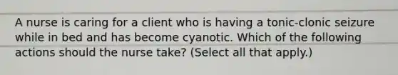 A nurse is caring for a client who is having a tonic-clonic seizure while in bed and has become cyanotic. Which of the following actions should the nurse take? (Select all that apply.)