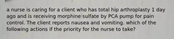 a nurse is caring for a client who has total hip arthroplasty 1 day ago and is receiving morphine sulfate by PCA pump for pain control. The client reports nausea and vomiting. which of the following actions if the priority for the nurse to take?