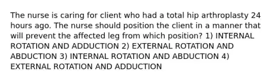 The nurse is caring for client who had a total hip arthroplasty 24 hours ago. The nurse should position the client in a manner that will prevent the affected leg from which position? 1) INTERNAL ROTATION AND ADDUCTION 2) EXTERNAL ROTATION AND ABDUCTION 3) INTERNAL ROTATION AND ABDUCTION 4) EXTERNAL ROTATION AND ADDUCTION