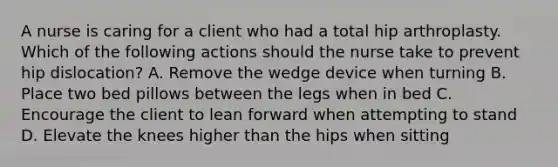 A nurse is caring for a client who had a total hip arthroplasty. Which of the following actions should the nurse take to prevent hip dislocation? A. Remove the wedge device when turning B. Place two bed pillows between the legs when in bed C. Encourage the client to lean forward when attempting to stand D. Elevate the knees higher than the hips when sitting