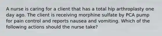 A nurse is caring for a client that has a total hip arthroplasty one day ago. The client is receiving morphine sulfate by PCA pump for pain control and reports nausea and vomiting. Which of the following actions should the nurse take?