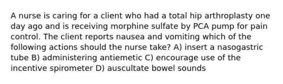 A nurse is caring for a client who had a total hip arthroplasty one day ago and is receiving morphine sulfate by PCA pump for pain control. The client reports nausea and vomiting which of the following actions should the nurse take? A) insert a nasogastric tube B) administering antiemetic C) encourage use of the incentive spirometer D) auscultate bowel sounds