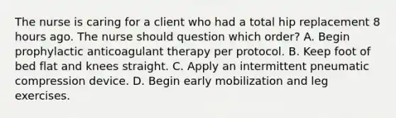 The nurse is caring for a client who had a total hip replacement 8 hours ago. The nurse should question which​ order? A. Begin prophylactic anticoagulant therapy per protocol. B. Keep foot of bed flat and knees straight. C. Apply an intermittent pneumatic compression device. D. Begin early mobilization and leg exercises.