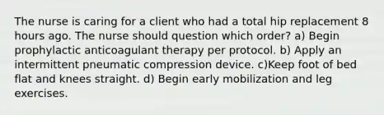 The nurse is caring for a client who had a total hip replacement 8 hours ago. The nurse should question which​ order? a) Begin prophylactic anticoagulant therapy per protocol. b) Apply an intermittent pneumatic compression device. c)Keep foot of bed flat and knees straight. d) Begin early mobilization and leg exercises.