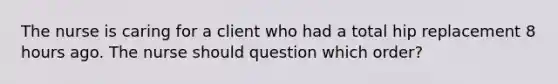 The nurse is caring for a client who had a total hip replacement 8 hours ago. The nurse should question which​ order?