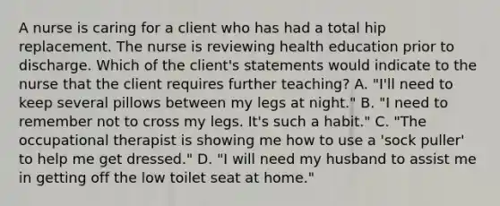 A nurse is caring for a client who has had a total hip replacement. The nurse is reviewing health education prior to discharge. Which of the client's statements would indicate to the nurse that the client requires further teaching? A. "I'll need to keep several pillows between my legs at night." B. "I need to remember not to cross my legs. It's such a habit." C. "The occupational therapist is showing me how to use a 'sock puller' to help me get dressed." D. "I will need my husband to assist me in getting off the low toilet seat at home."