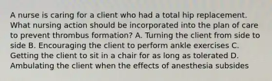 A nurse is caring for a client who had a total hip replacement. What nursing action should be incorporated into the plan of care to prevent thrombus formation? A. Turning the client from side to side B. Encouraging the client to perform ankle exercises C. Getting the client to sit in a chair for as long as tolerated D. Ambulating the client when the effects of anesthesia subsides